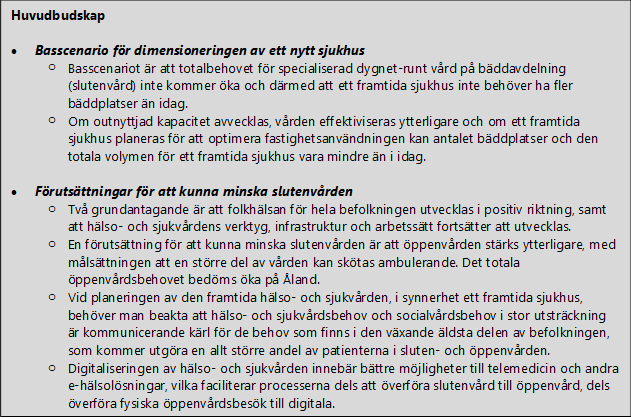 Huvudbudskap  •	Basscenario för dimensioneringen av ett nytt sjukhus o	Basscenariot är att totalbehovet för specialiserad dygnet-runt vård på bäddavdelning (slutenvård) inte kommer öka och därmed att ett framtida sjukhus inte behöver ha fler bäddplatser än idag.  o	Om outnyttjad kapacitet avvecklas, vården effektiviseras ytterligare och om ett framtida sjukhus planeras för att optimera fastighetsanvändningen kan antalet bäddplatser och den totala volymen för ett framtida sjukhus vara mindre än i idag.    •	Förutsättningar för att kunna minska slutenvården o	Två grundantagande är att folkhälsan för hela befolkningen utvecklas i positiv riktning, samt att hälso- och sjukvårdens verktyg, infrastruktur och arbetssätt fortsätter att utvecklas.  o	En förutsättning för att kunna minska slutenvården är att öppenvården stärks ytterligare, med målsättningen att en större del av vården kan skötas ambulerande. Det totala öppenvårdsbehovet bedöms öka på Åland. o	Vid planeringen av den framtida hälso- och sjukvården, i synnerhet ett framtida sjukhus, behöver man beakta att hälso- och sjukvårdsbehov och socialvårdsbehov i stor utsträckning är kommunicerande kärl för de behov som finns i den växande äldsta delen av befolkningen, som kommer utgöra en allt större andel av patienterna i sluten- och öppenvården. o	Digitaliseringen av hälso- och sjukvården innebär bättre möjligheter till telemedicin och andra e-hälsolösningar, vilka faciliterar processerna dels att överföra slutenvård till öppenvård, dels överföra fysiska öppenvårdsbesök till digitala. 