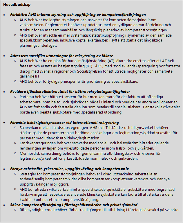 Huvudbudskap  •	Förbättra ÅHS interna styrning och uppföljning av kompetensförsörjningen o	ÅHS behöver tydliggöra styrningen och ansvaret för kompetensförsörjning inom verksamheten. Reglementet behöver uppdateras med en tydligare ansvarsfördelning och struktur för en mer sammanhållen och långsiktig planering av kompetensförsörjningen. o	ÅHS behöver utveckla en mer systematisk statistikuppföljning i synnerhet av den samlade specialistkompetensen, inklusive köpta läkartjänster, i syfte att stärka det långsiktiga planeringsunderlaget.  •	Adressera specifika utmaningar för rekrytering av läkare o	ÅHS behöver ha en plan för hur allmäntjänstgöring (AT) läkare ska ersättas efter att AT helt fasas ut och ersätts av bastjänstgöring (BT).  ÅHS, med stöd av landskapsregering bör fortsätta dialog med svenska regioner och Socialstyrelsen för att utreda möjligheter och samarbete gällande BT.  o	ÅHS behöver förtydliga principerna för prioritering av specialistläkare.  •	Revidera tjänstekollektivavtalet för bättre rekryteringsmöjligheter  o	Parterna behöver hitta ett system för hur man kan svara för det faktum att offentliga arbetsgivare inom hälso- och sjukvården både i Finland och Sverige har andra möjligheter än ÅHS att förhandla och fastställa den lön som betalas till specialistläkare. Tjänstekollektivavtalet borde även beakta sjukskötare med specialiserad utbildning.  •	Förenkla behörighetsprocesser vid internationell rekrytering o	Samverkan mellan Landskapsregeringen, ÅHS och Tillstånds- och tillsynsverket behöver stärkas gällande processerna att bedöma ansökningar om legitimation/skyddad yrkestitel för personer med utländsk utbildning/legitimation.  o	Landskapsregeringen behöver samverka med social- och hälsovårdsministeriet gällande revideringen av lagen om yrkesutbildade personer inom hälso- och sjukvården. o	Mer nordisk samordning behövs för gemensamma utbildningskrav och kriterier för legitimation/yrkestitel för yrkesutbildade inom hälso- och sjukvården.  •	Förnya arbetssätt, yrkesroller, uppgiftsväxling och kompetensmix o	Strategier för kompetensförsörjningen behöver i ökad utsträckning säkerställa en ändamålsenlig kompetensmix där olika kompetenser kompletterar varandra och där nya uppgiftsväxlingar möjliggörs.  o	ÅHS bör utreda i vilka verksamheter specialiserade sjukskötare, sjukskötare med begränsad förskrivningsrätt respektive avancerade kliniska sjukskötare kan bidra till att stärka vårdens kvalitet, kontinuitet och kompetensförsörjning.  •	Säkra kompetensförsörjning i företagshälsovården och privat sjukvård o	Riksmyndigheterna behöver förbättra tillgången till utbildning i företagshälsovård på svenska.   