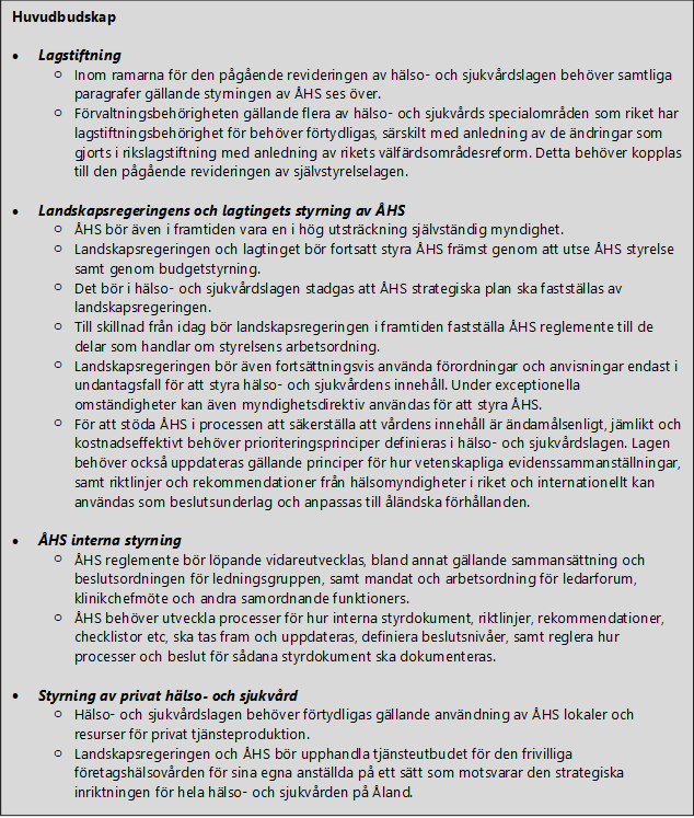 Huvudbudskap  •	Lagstiftning o	Inom ramarna för den pågående revideringen av hälso- och sjukvårdslagen behöver samtliga paragrafer gällande styrningen av ÅHS ses över. o	Förvaltningsbehörigheten gällande flera av hälso- och sjukvårds specialområden som riket har lagstiftningsbehörighet för behöver förtydligas, särskilt med anledning av de ändringar som gjorts i rikslagstiftning med anledning av rikets välfärdsområdesreform. Detta behöver kopplas till den pågående revideringen av självstyrelselagen.  •	Landskapsregeringens och lagtingets styrning av ÅHS o	ÅHS bör även i framtiden vara en i hög utsträckning självständig myndighet. o	Landskapsregeringen och lagtinget bör fortsatt styra ÅHS främst genom att utse ÅHS styrelse samt genom budgetstyrning.  o	Det bör i hälso- och sjukvårdslagen stadgas att ÅHS strategiska plan ska fastställas av landskapsregeringen.   o	Till skillnad från idag bör landskapsregeringen i framtiden fastställa ÅHS reglemente till de delar som handlar om styrelsens arbetsordning.  o	Landskapsregeringen bör även fortsättningsvis använda förordningar och anvisningar endast i undantagsfall för att styra hälso- och sjukvårdens innehåll. Under exceptionella omständigheter kan även myndighetsdirektiv användas för att styra ÅHS.  o	För att stöda ÅHS i processen att säkerställa att vårdens innehåll är ändamålsenligt, jämlikt och kostnadseffektivt behöver prioriteringsprinciper definieras i hälso- och sjukvårdslagen. Lagen behöver också uppdateras gällande principer för hur vetenskapliga evidenssammanställningar, samt riktlinjer och rekommendationer från hälsomyndigheter i riket och internationellt kan användas som beslutsunderlag och anpassas till åländska förhållanden.   •	ÅHS interna styrning o	ÅHS reglemente bör löpande vidareutvecklas, bland annat gällande sammansättning och beslutsordningen för ledningsgruppen, samt mandat och arbetsordning för ledarforum, klinikchefmöte och andra samordnande funktioners. o	ÅHS behöver utveckla processer för hur interna styrdokument, riktlinjer, rekommendationer, checklistor etc, ska tas fram och uppdateras, definiera beslutsnivåer, samt reglera hur processer och beslut för sådana styrdokument ska dokumenteras.     •	Styrning av privat hälso- och sjukvård o	Hälso- och sjukvårdslagen behöver förtydligas gällande användning av ÅHS lokaler och resurser för privat tjänsteproduktion.  o	Landskapsregeringen och ÅHS bör upphandla tjänsteutbudet för den frivilliga företagshälsovården för sina egna anställda på ett sätt som motsvarar den strategiska inriktningen för hela hälso- och sjukvården på Åland.           