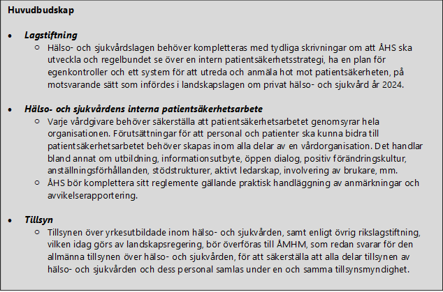 Huvudbudskap  •	Lagstiftning o	Hälso- och sjukvårdslagen behöver kompletteras med tydliga skrivningar om att ÅHS ska utveckla och regelbundet se över en intern patientsäkerhetsstrategi, ha en plan för egenkontroller och ett system för att utreda och anmäla hot mot patientsäkerheten, på motsvarande sätt som infördes i landskapslagen om privat hälso- och sjukvård år 2024.  •	Hälso- och sjukvårdens interna patientsäkerhetsarbete  o	Varje vårdgivare behöver säkerställa att patientsäkerhetsarbetet genomsyrar hela organisationen. Förutsättningar för att personal och patienter ska kunna bidra till patientsäkerhetsarbetet behöver skapas inom alla delar av en vårdorganisation. Det handlar bland annat om utbildning, informationsutbyte, öppen dialog, positiv förändringskultur, anställningsförhållanden, stödstrukturer, aktivt ledarskap, involvering av brukare, mm. o	ÅHS bör komplettera sitt reglemente gällande praktisk handläggning av anmärkningar och avvikelserapportering.  •	Tillsyn o	Tillsynen över yrkesutbildade inom hälso- och sjukvården, samt enligt övrig rikslagstiftning, vilken idag görs av landskapsregering, bör överföras till ÅMHM, som redan svarar för den allmänna tillsynen över hälso- och sjukvården, för att säkerställa att alla delar tillsynen av hälso- och sjukvården och dess personal samlas under en och samma tillsynsmyndighet.  