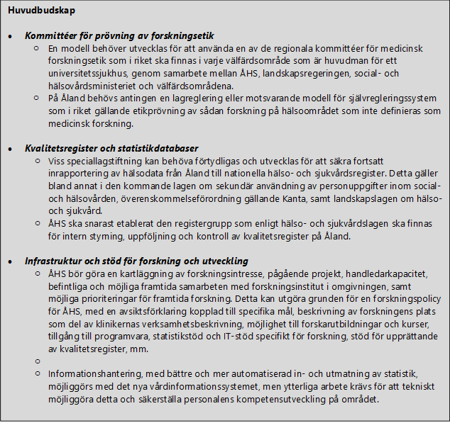 Huvudbudskap • Kommittéer för prövning av forskningsetik o En modell behöver utvecklas för att använda en av de regionala kommittéer för medicinsk forskningsetik som i riket ska finnas i varje välfärdsområde som är huvudman för ett universitetssjukhus, genom samarbete mellan ÅHS, landskapsregeringen, social- och hälsovårdsministeriet och välfärdsområdena. o På Åland behövs antingen en lagreglering eller motsvarande modell för självregleringssystem som i riket gällande etikprövning av sådan forskning på hälsoområdet som inte definieras som medicinsk forskning. • Kvalitetsregister och statistikdatabaser o Viss speciallagstiftning kan behöva förtydligas och utvecklas för att säkra fortsatt inrapportering av hälsodata från Åland till nationella hälso- och sjukvårdsregister. Detta gäller bland annat i den kommande lagen om sekundär användning av personuppgifter inom social- och hälsovården, överenskommelseförordning gällande Kanta, samt landskapslagen om hälso- och sjukvård. o ÅHS ska snarast etablerat den registergrupp som enligt hälso- och sjukvårdslagen ska finnas för intern styrning, uppföljning och kontroll av kvalitetsregister på Åland. • Infrastruktur och stöd för forskning och utveckling o ÅHS bör göra en kartläggning av forskningsintresse, pågående projekt, handledarkapacitet, befintliga och möjliga framtida samarbeten med forskningsinstitut i omgivningen, samt möjliga prioriteringar för framtida forskning. Detta kan utgöra grunden för en forskningspolicy för ÅHS, med en avsiktsförklaring kopplad till specifika mål, beskrivning av forskningens plats som del av klinikernas verksamhetsbeskrivning, möjlighet till forskarutbildningar och kurser, tillgång till programvara, statistikstöd och IT-stöd specifikt för forskning, stöd för upprättande av kvalitetsregister, mm. o o Informationshantering, med bättre och mer automatiserad in- och utmatning av statistik, möjliggörs med det nya vårdinformationssystemet, men ytterliga arbete krävs för att tekniskt möjliggöra detta och säkerställa personalens kompetensutveckling på området.